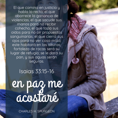 El que camina en justicia y habla lo recto; el que aborrece la ganancia de violencias, el que sacude sus manos para no recibir cohecho, el que tapa sus oídos para no oír propuestas sanguinarias; el que cierra sus ojos para no ver cosa mala; 16 este habitará en las alturas; fortaleza de rocas será su lugar de refugio; se le dará su pan, y sus aguas serán seguras.