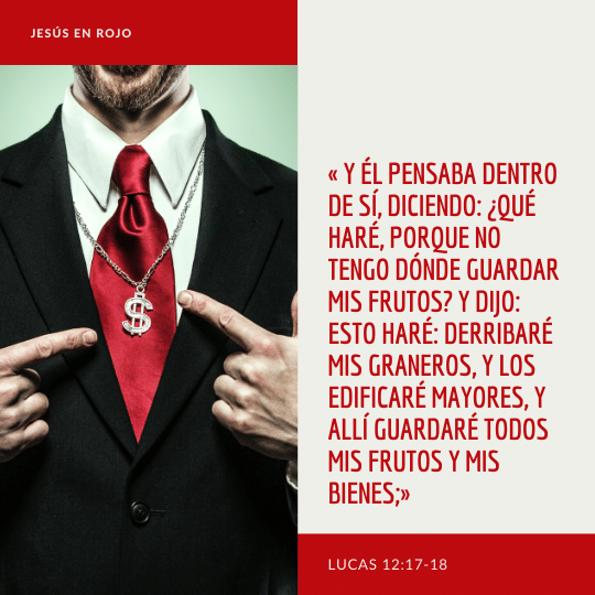 Y él pensaba dentro de sí, diciendo: ¿Qué haré, porque no tengo dónde guardar mis frutos? Y dijo: Esto haré: derribaré mis graneros, y los edificaré mayores, y allí guardaré todos mis frutos y mis bienes;